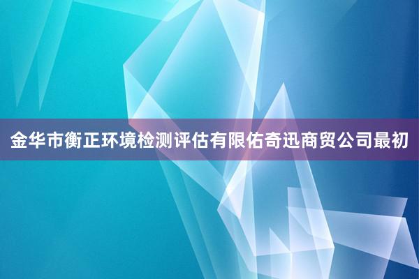 金华市衡正环境检测评估有限佑奇迅商贸公司最初