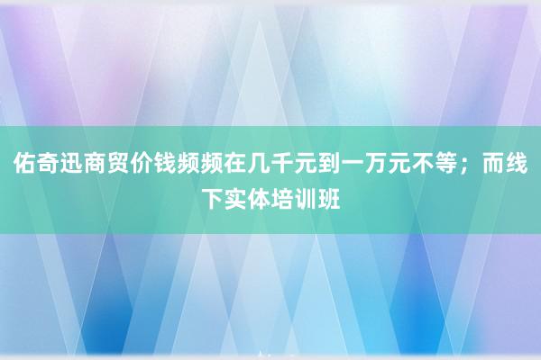 佑奇迅商贸价钱频频在几千元到一万元不等；而线下实体培训班