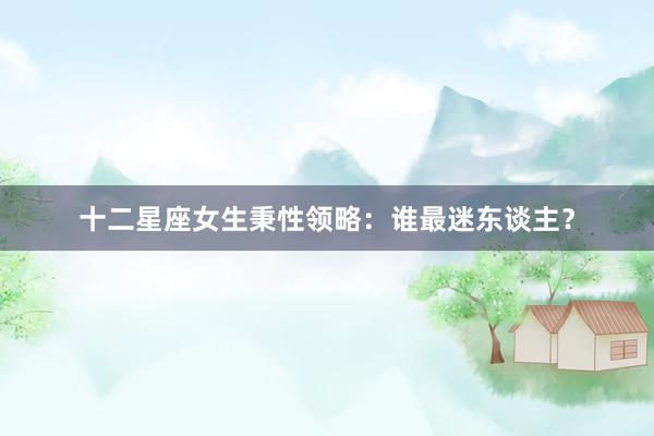 十二星座女生秉性领略：谁最迷东谈主？