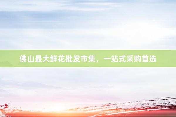 佛山最大鲜花批发市集，一站式采购首选